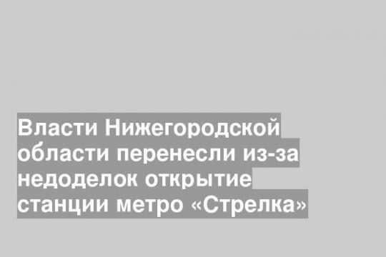 Власти Нижегородской области перенесли из-за недоделок открытие станции метро «Стрелка»