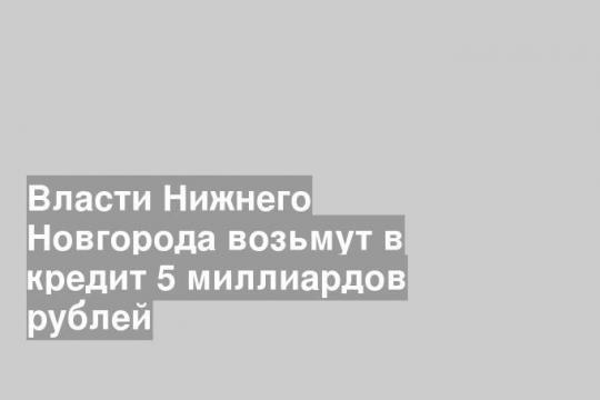 Власти Нижнего Новгорода возьмут в кредит 5 миллиардов рублей