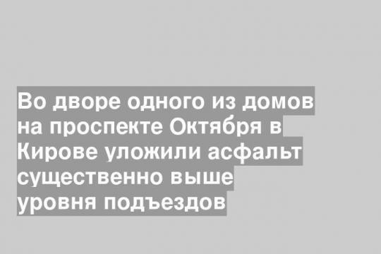 Во дворе одного из домов на проспекте Октября в Кирове уложили асфальт существенно выше уровня подъездов