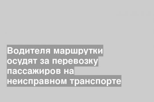 Водителя маршрутки осудят за перевозку пассажиров на неисправном транспорте