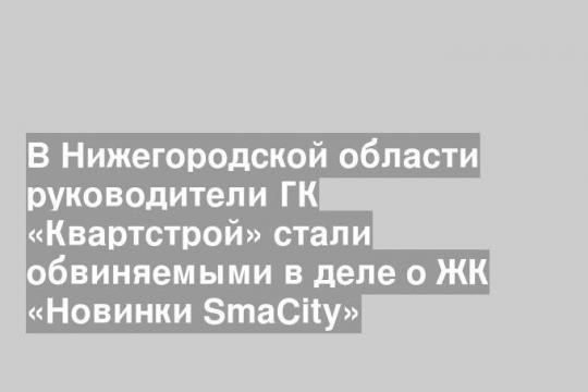 В Нижегородской области руководители ГК «Квартстрой» стали обвиняемыми в деле о ЖК «Новинки SmaCity»
