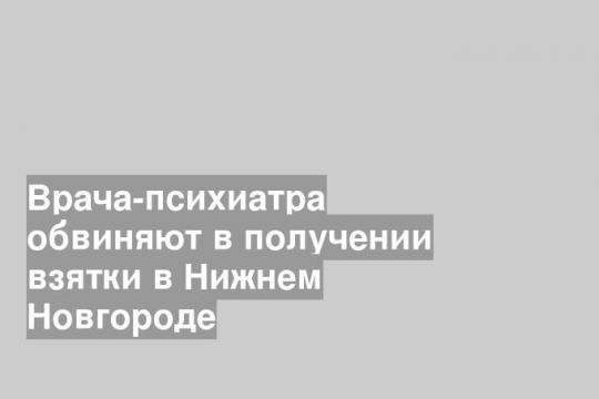 Врача-психиатра обвиняют в получении взятки в Нижнем Новгороде