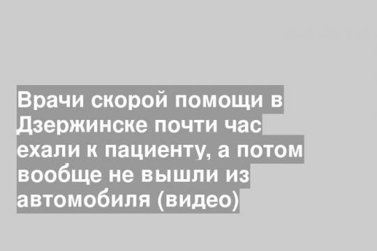 Врачи скорой помощи в Дзержинске почти час ехали к пациенту, а потом вообще не вышли из автомобиля (видео)