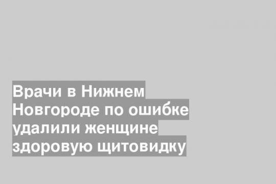 Врачи в Нижнем Новгороде по ошибке удалили женщине здоровую щитовидку