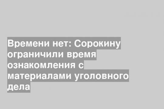 Времени нет: Сорокину ограничили время ознакомления с материалами уголовного дела