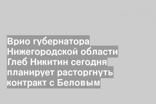 Врио губернатора Нижегородской области Глеб Никитин сегодня планирует расторгнуть контракт с Беловым