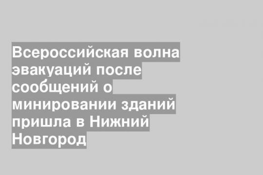 Всероссийская волна эвакуаций после сообщений о минировании зданий пришла в Нижний Новгород