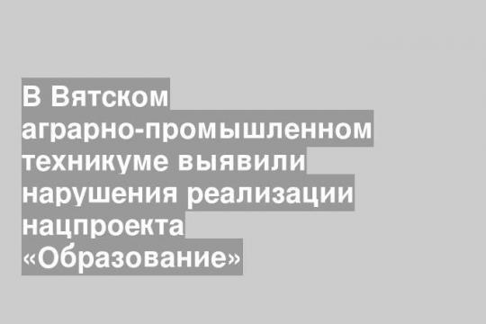 В Вятском аграрно-промышленном техникуме выявили нарушения реализации нацпроекта «Образование»
