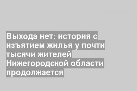 Выхода нет: история с изъятием жилья у почти тысячи жителей Нижегородской области продолжается