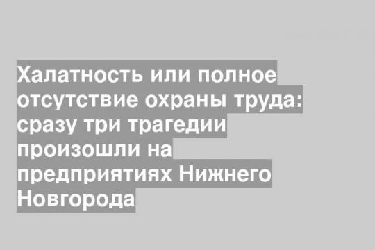 Халатность или полное отсутствие охраны труда: сразу три трагедии произошли на предприятиях Нижнего Новгорода