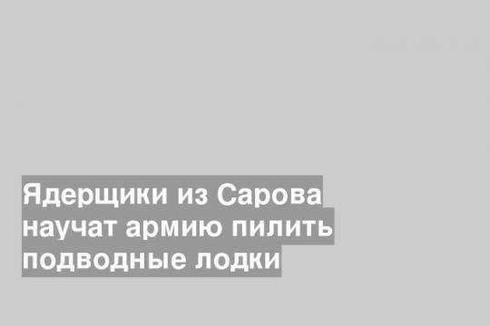 Ядерщики из Сарова научат армию пилить подводные лодки