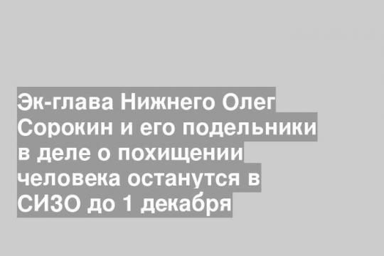 Эк-глава Нижнего Олег Сорокин и его подельники в деле о похищении человека останутся в СИЗО до 1 декабря