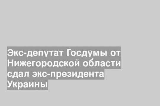 Экс-депутат Госдумы от Нижегородской области сдал экс-президента Украины