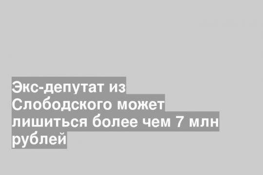 Экс-депутат из Слободского может лишиться более чем 7 млн рублей