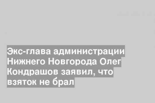 Экс-глава администрации Нижнего Новгорода Олег Кондрашов заявил, что взяток не брал