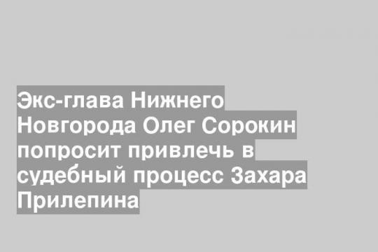 Экс-глава Нижнего Новгорода Олег Сорокин попросит привлечь в судебный процесс Захара Прилепина