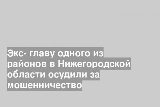 Экс- главу одного из районов в Нижегородской области осудили за мошенничество