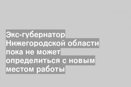 Экс-губернатор Нижегородской области пока не может определиться с новым местом работы