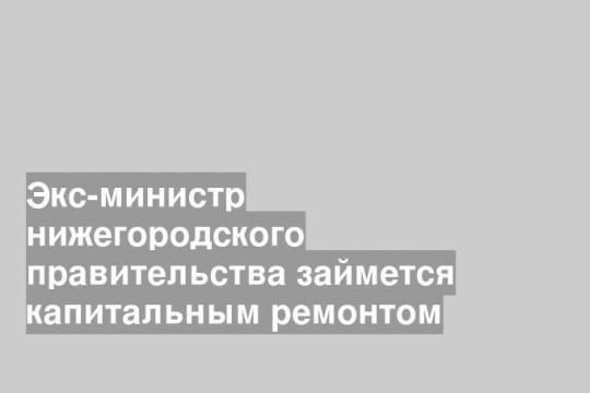 Экс-министр нижегородского правительства займется капитальным ремонтом