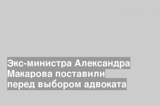 Экс-министра Александра Макарова поставили перед выбором адвоката