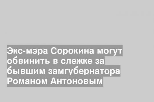 Экс-мэра Сорокина могут обвинить в слежке за бывшим замгубернатора Романом Антоновым