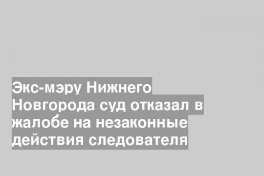 Экс-мэру Нижнего Новгорода суд отказал в жалобе на незаконные действия следователя