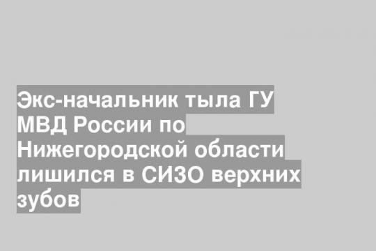 Экс-начальник тыла ГУ МВД России по Нижегородской области лишился в СИЗО верхних зубов