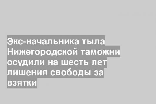 Экс-начальника тыла Нижегородской таможни осудили на шесть лет лишения свободы за взятки
