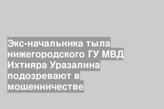 Экс-начальника тыла нижегородского ГУ МВД Ихтияра Уразалина подозревают в мошенничестве