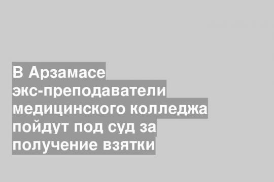 В Арзамасе экс-преподаватели медицинского колледжа пойдут под суд за получение взятки