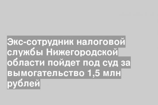 Экс-сотрудник налоговой службы Нижегородской области пойдет под суд за вымогательство 1,5 млн рублей
