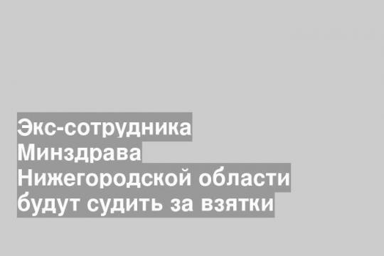 Экс-сотрудника Минздрава Нижегородской области будут судить за взятки