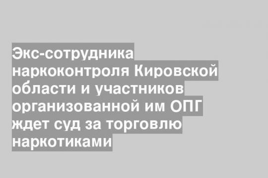 Экс-сотрудника наркоконтроля Кировской области и участников организованной им ОПГ ждет суд за торговлю наркотиками