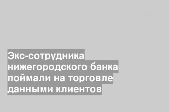 Экс-сотрудника нижегородского банка поймали на торговле данными клиентов