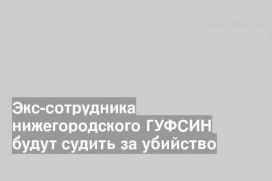 Экс-сотрудника нижегородского ГУФСИН будут судить за убийство