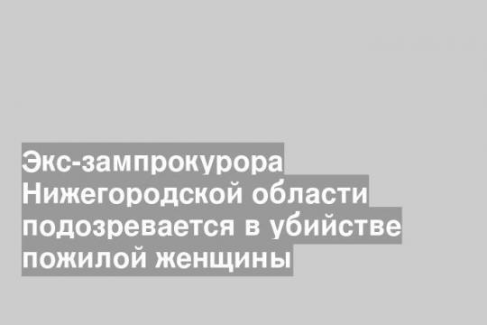 Экс-зампрокурора Нижегородской области подозревается в убийстве пожилой женщины