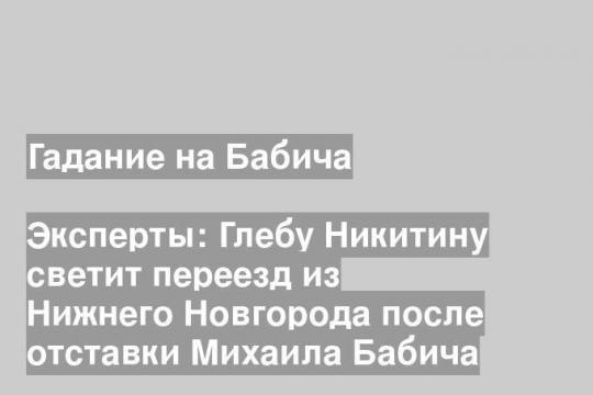 Эксперты: Глебу Никитину светит переезд из Нижнего Новгорода после отставки Михаила Бабича