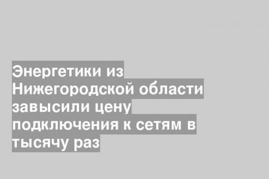 Энергетики из Нижегородской области завысили цену подключения к сетям в тысячу раз
