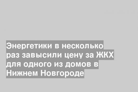 Энергетики в несколько раз завысили цену за ЖКХ для одного из домов в Нижнем Новгороде