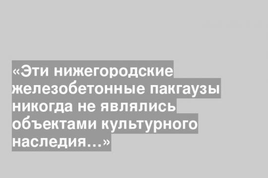«Эти нижегородские железобетонные пакгаузы никогда не являлись объектами культурного наследия…»