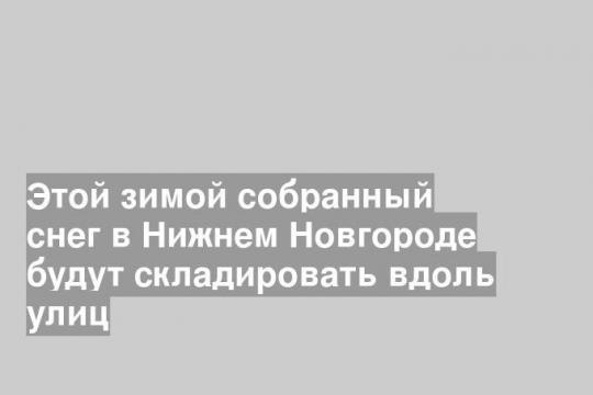 Этой зимой собранный снег в Нижнем Новгороде будут складировать вдоль улиц