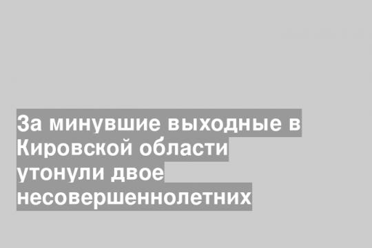 За минувшие выходные в Кировской области утонули двое несовершеннолетних
