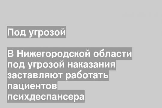 В Нижегородской области под угрозой наказания заставляют работать пациентов психдеспансера