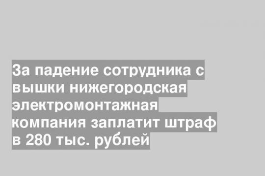За падение сотрудника с вышки нижегородская электромонтажная компания заплатит штраф в 280 тыс. рублей