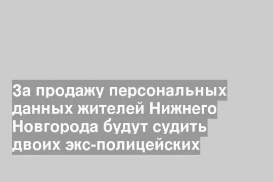 За продажу персональных данных жителей Нижнего Новгорода будут судить двоих экс-полицейских