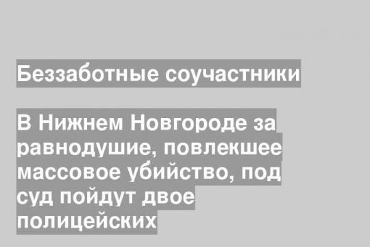 В Нижнем Новгороде за равнодушие, повлекшее массовое убийство, под суд пойдут двое полицейских