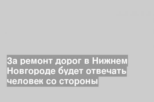 За ремонт дорог в Нижнем Новгороде будет отвечать человек со стороны