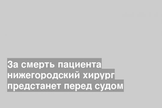 За смерть пациента нижегородский хирург предстанет перед судом