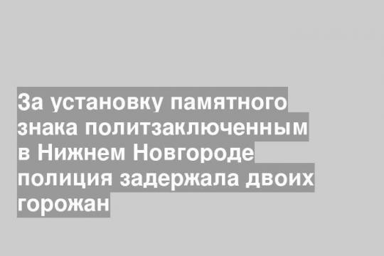 За установку памятного знака политзаключенным в Нижнем Новгороде полиция задержала двоих горожан