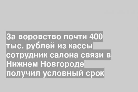 За воровство почти 400 тыс. рублей из кассы сотрудник салона связи в Нижнем Новгороде получил условный срок